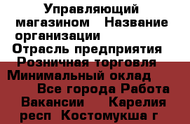 Управляющий магазином › Название организации ­ ProffLine › Отрасль предприятия ­ Розничная торговля › Минимальный оклад ­ 35 000 - Все города Работа » Вакансии   . Карелия респ.,Костомукша г.